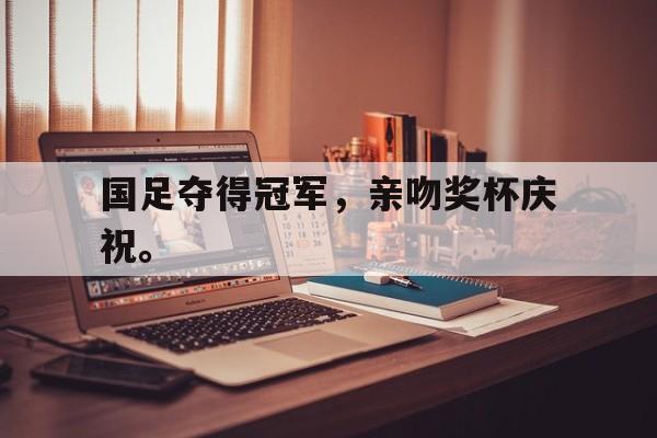 IM电竞平台首页-国足夺得冠军，亲吻奖杯庆祝。