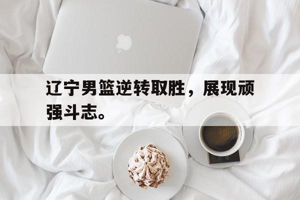 IM电竞官网-辽宁男篮逆转取胜，展现顽强斗志。
