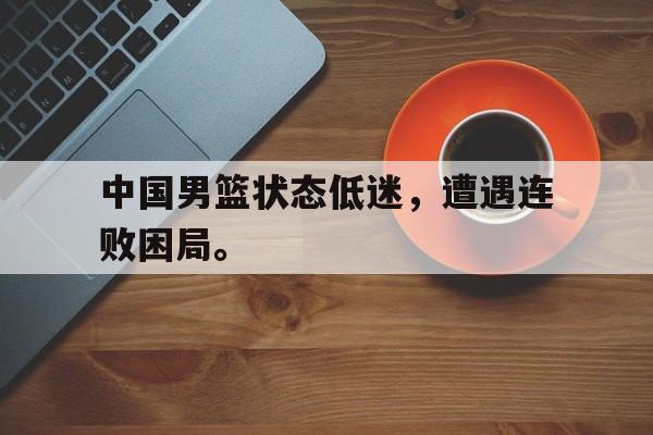 IM电竞官方网站下载-中国男篮状态低迷，遭遇连败困局。
