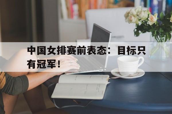 IM电竞平台首页-中国女排赛前表态：目标只有冠军！
