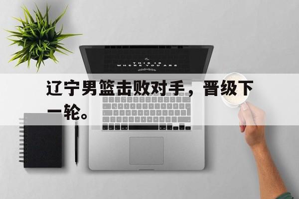 IM电竞官方网站下载-辽宁男篮击败对手，晋级下一轮。