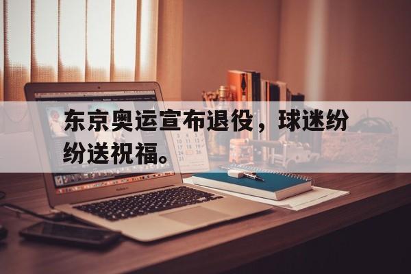 IM电竞平台首页-东京奥运宣布退役，球迷纷纷送祝福。