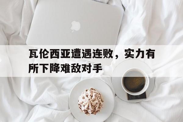 IM电竞官方网站下载-瓦伦西亚遭遇连败，实力有所下降难敌对手