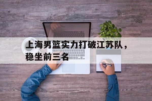 IM电竞平台首页-上海男篮实力打破江苏队，稳坐前三名