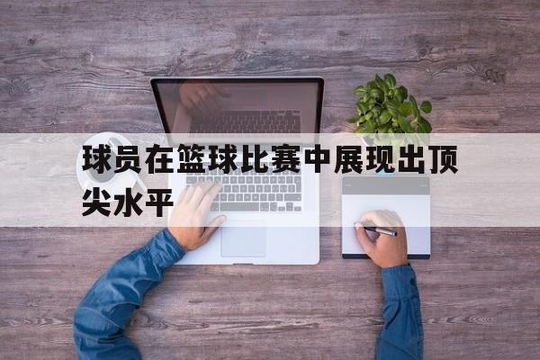 IM电竞官方网站下载-球员在篮球比赛中展现出顶尖水平