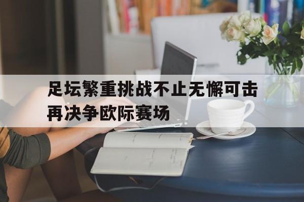 IM电竞官网-足坛繁重挑战不止无懈可击再决争欧际赛场