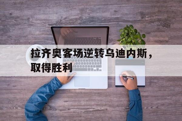 IM电竞官方网站下载-拉齐奥客场逆转乌迪内斯，取得胜利