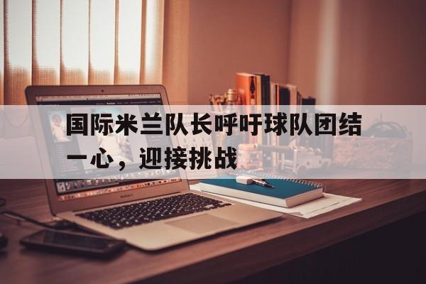 IM电竞官网-国际米兰队长呼吁球队团结一心，迎接挑战